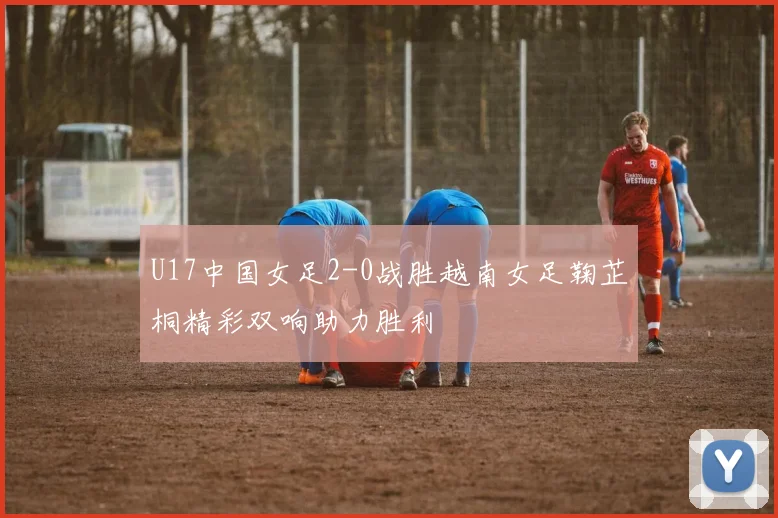 U17中国女足2-0战胜越南女足鞠芷桐精彩双响助力胜利