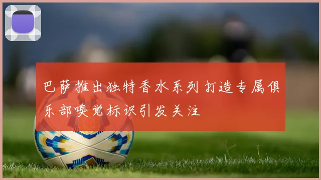 巴萨推出独特香水系列打造专属俱乐部嗅觉标识引发关注