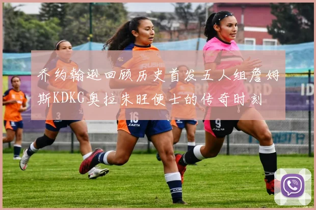 乔约翰逊回顾历史首发五人组詹姆斯KDKG奥拉朱旺便士的传奇时刻
