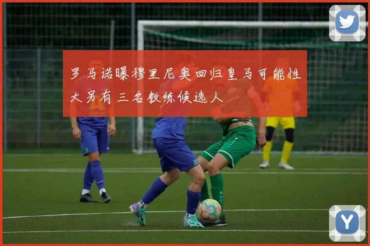 罗马诺曝穆里尼奥回归皇马可能性大另有三名教练候选人