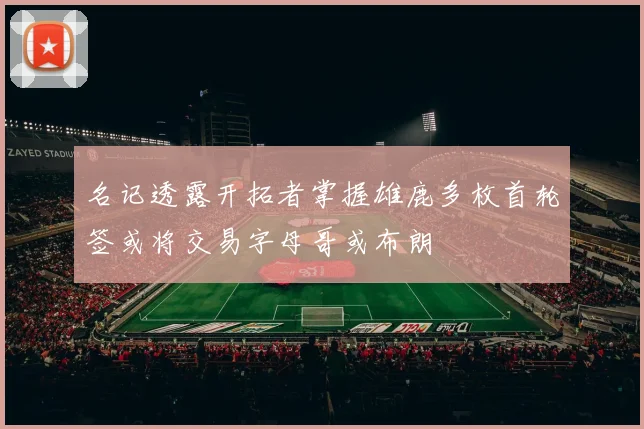 名记透露开拓者掌握雄鹿多枚首轮签或将交易字母哥或布朗