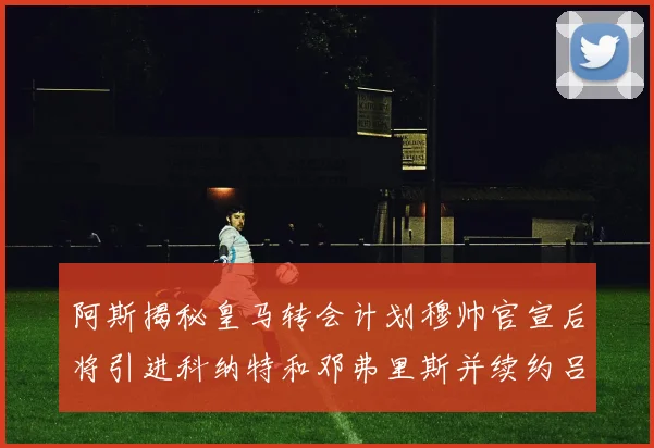阿斯揭秘皇马转会计划穆帅官宣后将引进科纳特和邓弗里斯并续约吕迪格