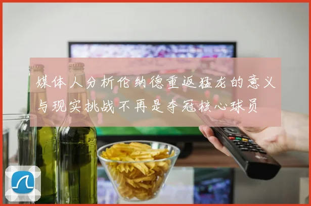 媒体人分析伦纳德重返猛龙的意义与现实挑战不再是夺冠核心球员