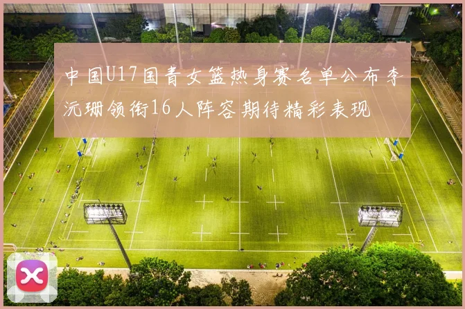 中国U17国青女篮热身赛名单公布李沅珊领衔16人阵容期待精彩表现