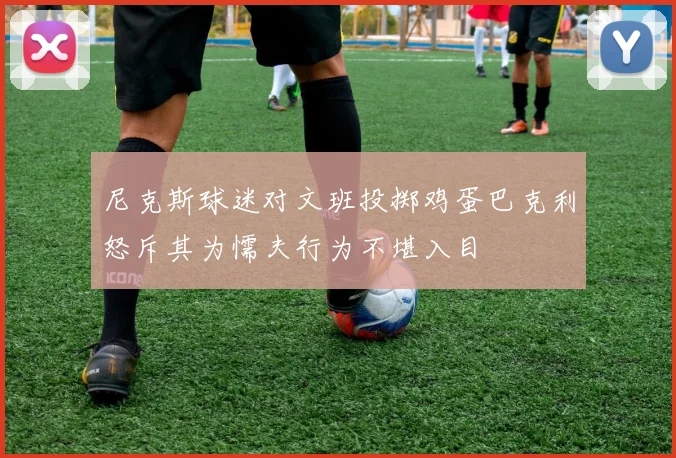 尼克斯球迷对文班投掷鸡蛋巴克利怒斥其为懦夫行为不堪入目