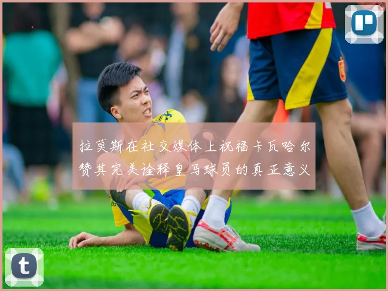 拉莫斯在社交媒体上祝福卡瓦哈尔赞其完美诠释皇马球员的真正意义