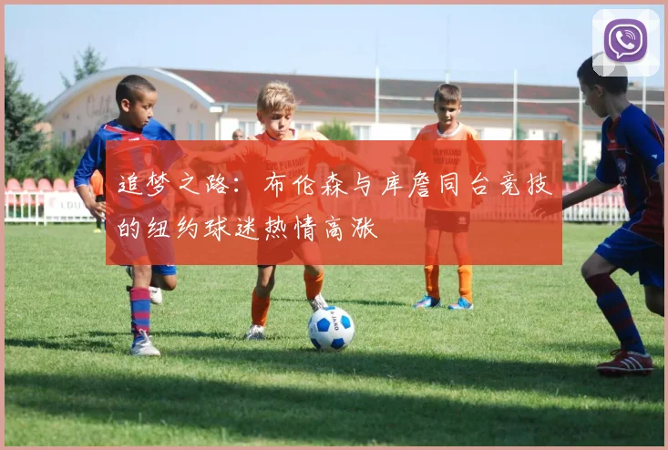 追梦之路：布伦森与库詹同台竞技的纽约球迷热情高涨