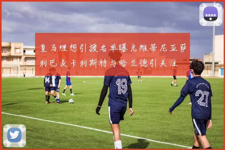 皇马理想引援名单曝光维蒂尼亚萨利巴麦卡利斯特与哈兰德引关注