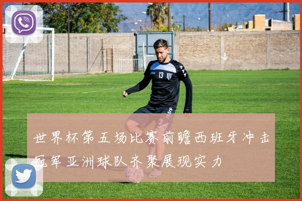 世界杯第五场比赛前瞻西班牙冲击冠军亚洲球队齐聚展现实力