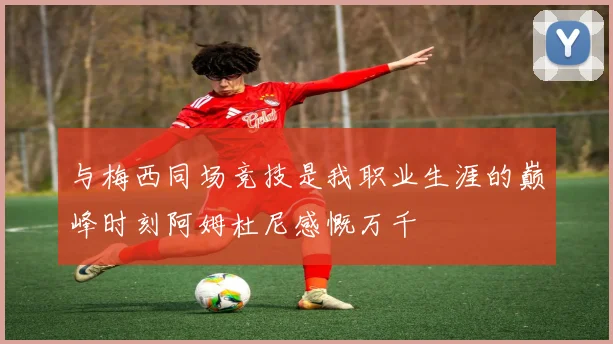 与梅西同场竞技是我职业生涯的巅峰时刻阿姆杜尼感慨万千
