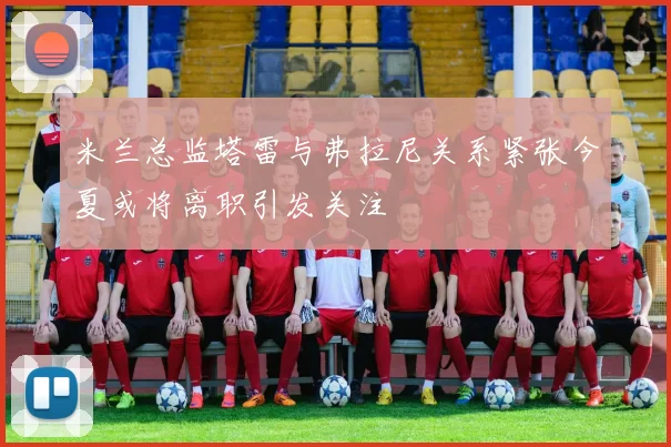 米兰总监塔雷与弗拉尼关系紧张今夏或将离职引发关注