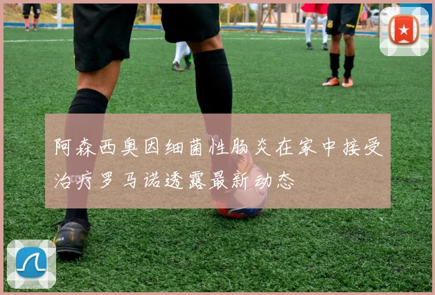 阿森西奥因细菌性肠炎在家中接受治疗罗马诺透露最新动态