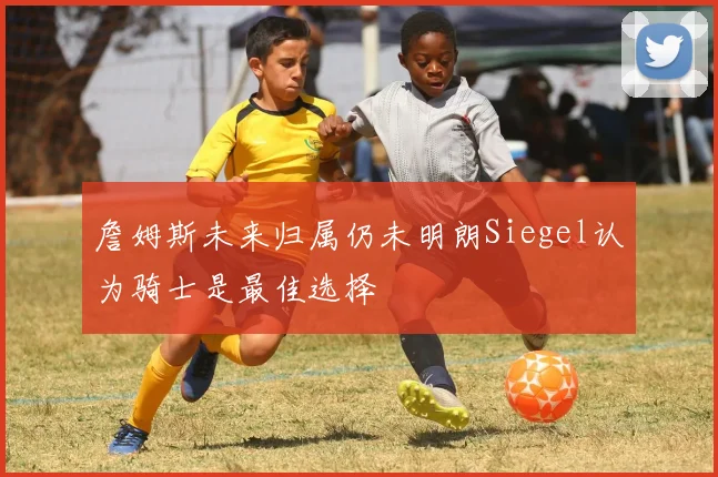 詹姆斯未来归属仍未明朗Siegel认为骑士是最佳选择