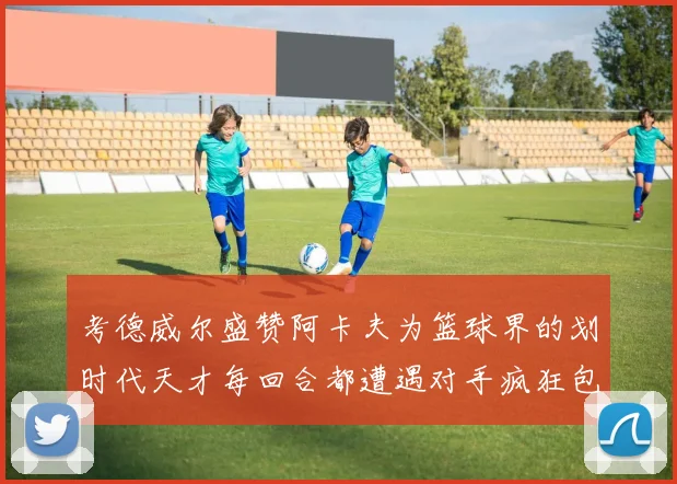 考德威尔盛赞阿卡夫为篮球界的划时代天才每回合都遭遇对手疯狂包夹挑战