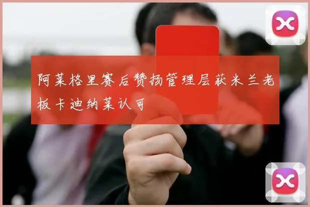 阿莱格里赛后赞扬管理层获米兰老板卡迪纳莱认可