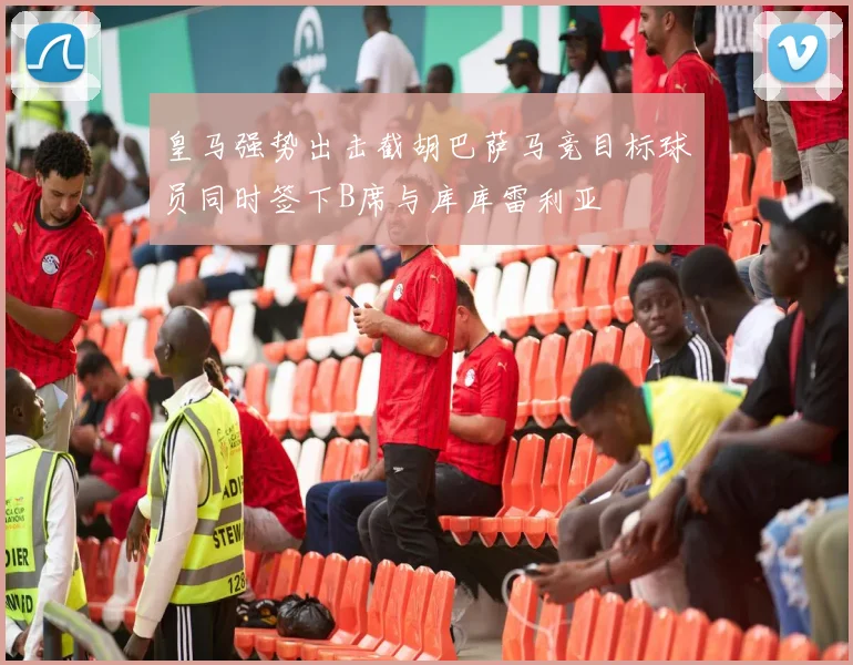 皇马强势出击截胡巴萨马竞目标球员同时签下B席与库库雷利亚