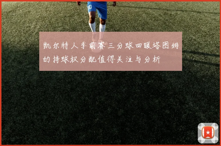 凯尔特人季前赛三分球回暖塔图姆的持球权分配值得关注与分析
