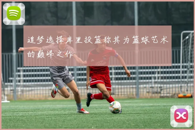 追梦选择库里投篮称其为篮球艺术的巅峰之作