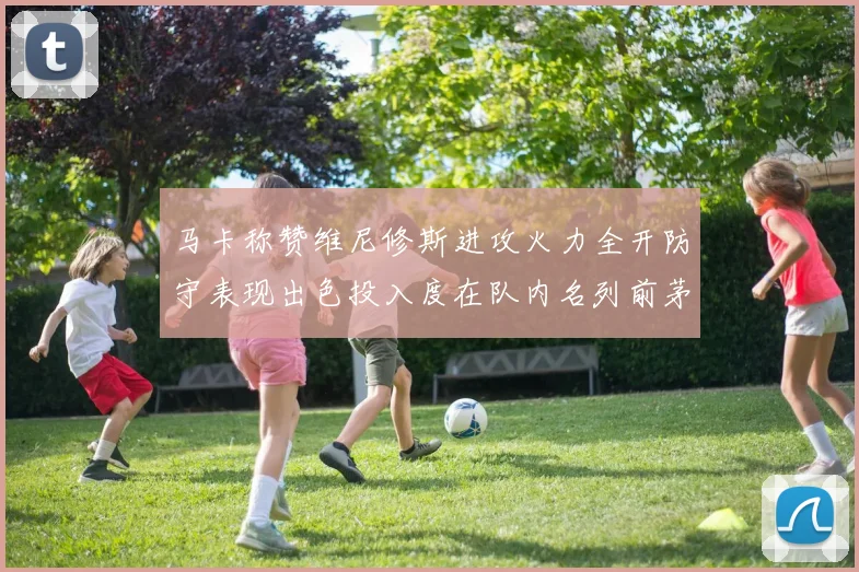 马卡称赞维尼修斯进攻火力全开防守表现出色投入度在队内名列前茅